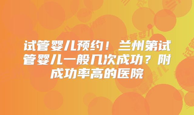 试管婴儿预约！兰州第试管婴儿一般几次成功？附成功率高的医院