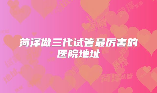 菏泽做三代试管最厉害的医院地址