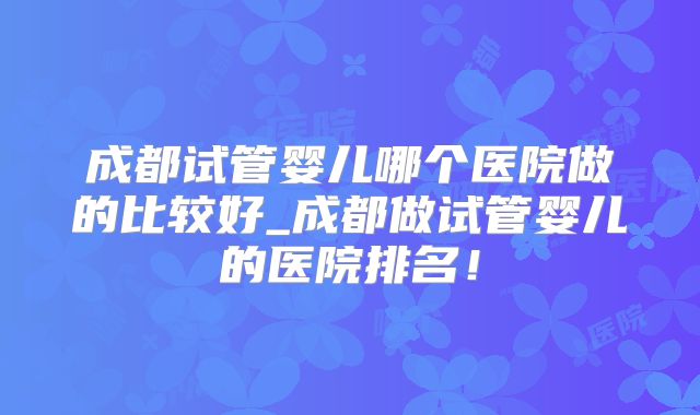 成都试管婴儿哪个医院做的比较好_成都做试管婴儿的医院排名！