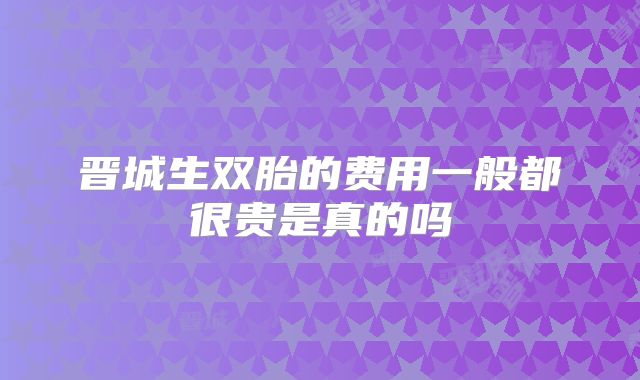 晋城生双胎的费用一般都很贵是真的吗