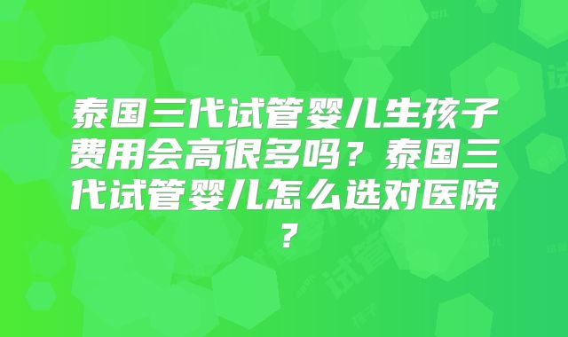 泰国三代试管婴儿生孩子费用会高很多吗？泰国三代试管婴儿怎么选对医院？
