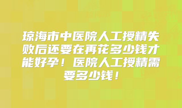 琼海市中医院人工授精失败后还要在再花多少钱才能好孕！医院人工授精需要多少钱！