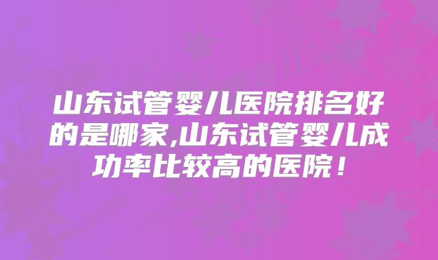 山东试管婴儿医院排名好的是哪家,山东试管婴儿成功率比较高的医院！