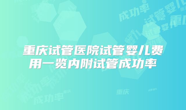 重庆试管医院试管婴儿费用一览内附试管成功率