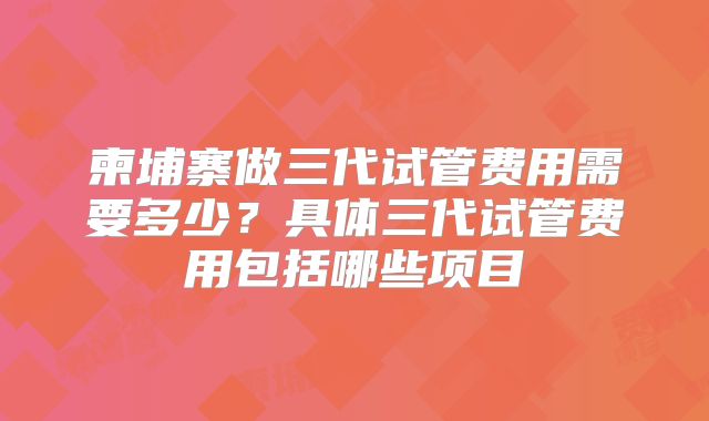 柬埔寨做三代试管费用需要多少？具体三代试管费用包括哪些项目