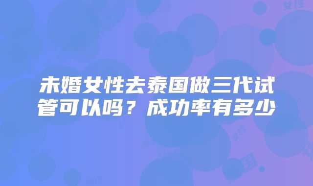 未婚女性去泰国做三代试管可以吗?成功率有多少