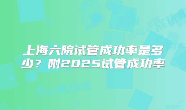 上海六院试管成功率是多少？附2025试管成功率
