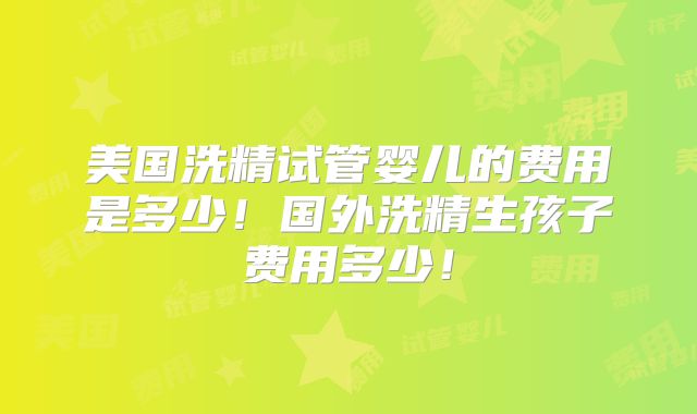 美国洗精试管婴儿的费用是多少!国外洗精生孩子费用多少!
