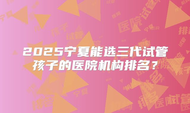 2025宁夏能选三代试管孩子的医院机构排名？