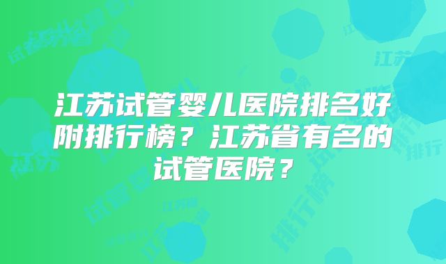 江苏试管婴儿医院排名好附排行榜？江苏省有名的试管医院？