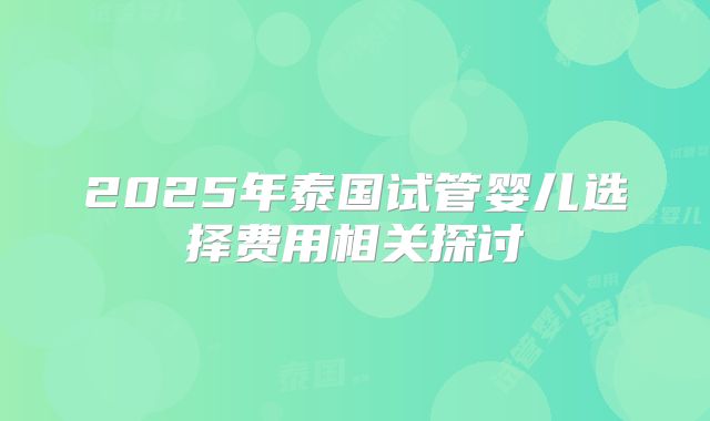 2025年泰国试管婴儿选择费用相关探讨