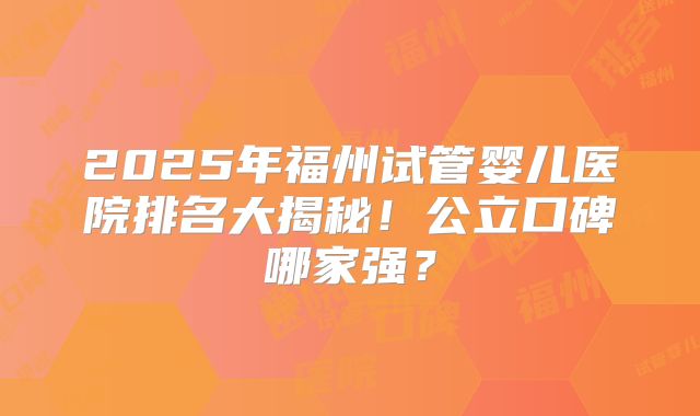 2025年福州试管婴儿医院排名大揭秘!公立口碑哪家强?
