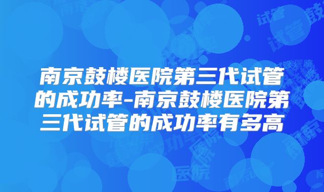 南京鼓楼医院第三代试管的成功率-南京鼓楼医院第三代试管的成功率有多高