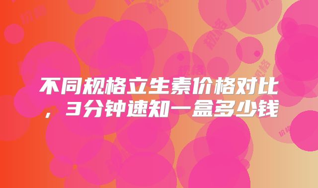 不同规格立生素价格对比，3分钟速知一盒多少钱