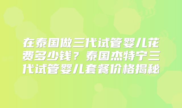 在泰国做三代试管婴儿花费多少钱？泰国杰特宁三代试管婴儿套餐价格揭秘