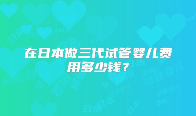 在日本做三代试管婴儿费用多少钱？