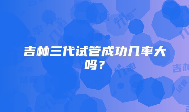 吉林三代试管成功几率大吗？