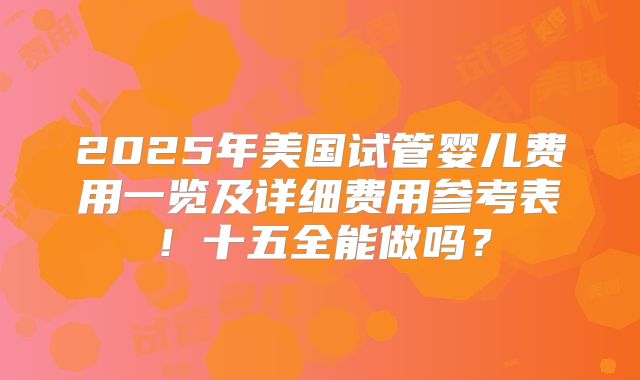 2025年美国试管婴儿费用一览及详细费用参考表！十五全能做吗？