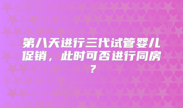 第八天进行三代试管婴儿促销，此时可否进行同房？