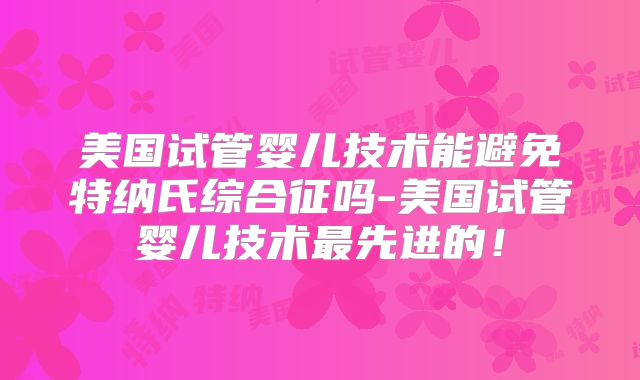 美国试管婴儿技术能避免特纳氏综合征吗-美国试管婴儿技术最先进的！