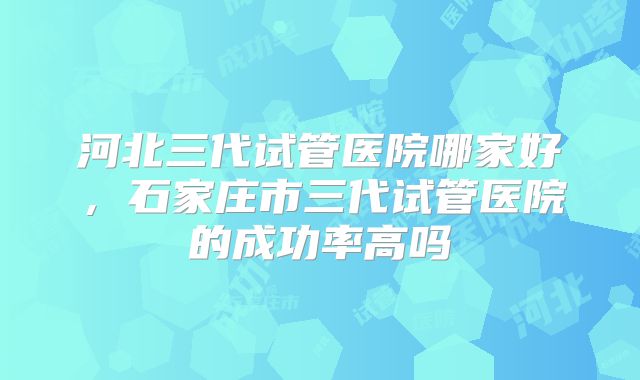 河北三代试管医院哪家好,石家庄市三代试管医院的成功率高吗