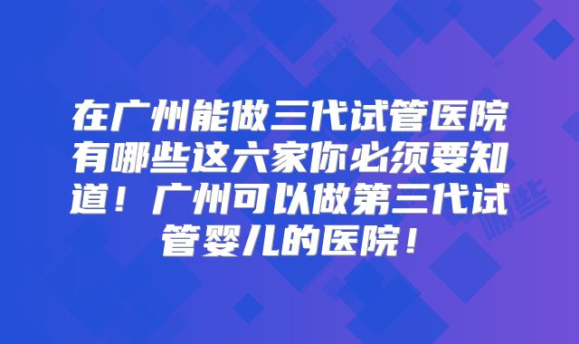 在广州能做三代试管医院有哪些这六家你必须要知道！广州可以做第三代试管婴儿的医院！