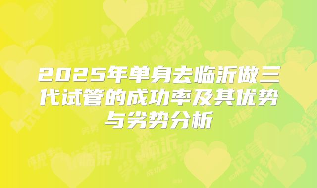 2025年单身去临沂做三代试管的成功率及其优势与劣势分析