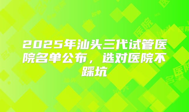 2025年汕头三代试管医院名单公布，选对医院不踩坑