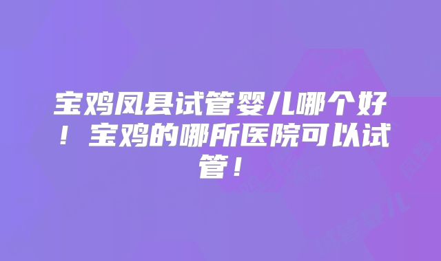 宝鸡凤县试管婴儿哪个好！宝鸡的哪所医院可以试管！