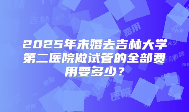 2025年未婚去吉林大学第二医院做试管的全部费用要多少？