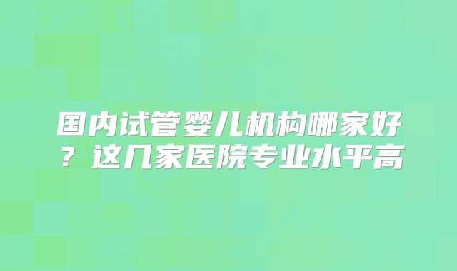 国内试管婴儿机构哪家好?这几家医院专业水平高