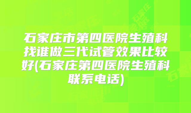 石家庄市第四医院生殖科找谁做三代试管效果比较好(石家庄第四医院生殖科联系电话)