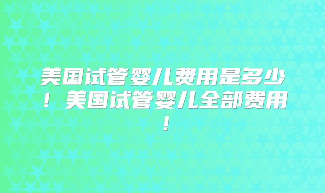 美国试管婴儿费用是多少！美国试管婴儿全部费用！