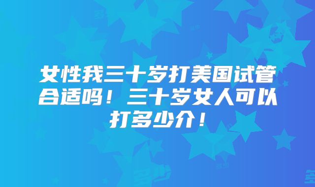 女性我三十岁打美国试管合适吗！三十岁女人可以打多少介！