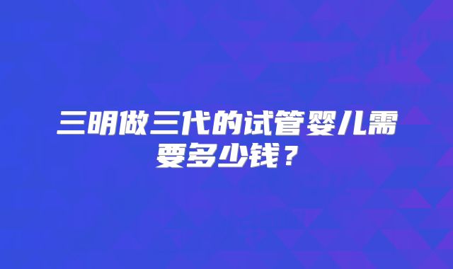 三明做三代的试管婴儿需要多少钱？