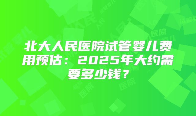 北大人民医院试管婴儿费用预估：2025年大约需要多少钱？