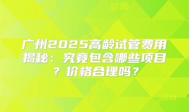 广州2025高龄试管费用揭秘：究竟包含哪些项目？价格合理吗？