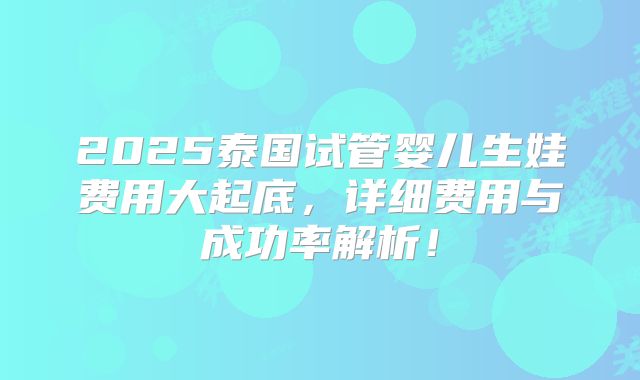 2025泰国试管婴儿生娃费用大起底，详细费用与成功率解析！