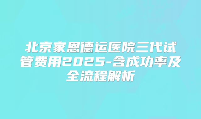 北京家恩德运医院三代试管费用2025-含成功率及全流程解析