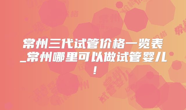 常州三代试管价格一览表_常州哪里可以做试管婴儿！