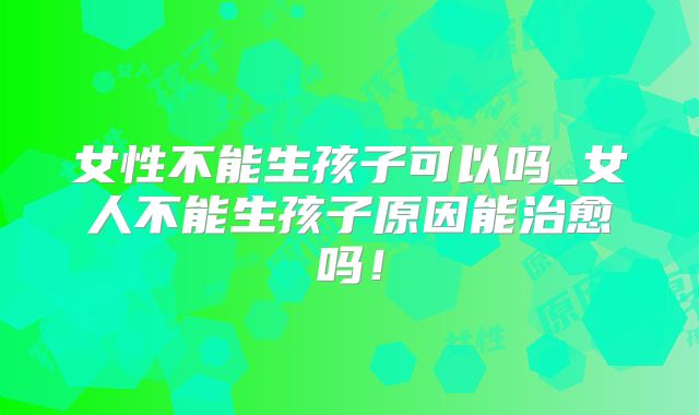 女性不能生孩子可以吗_女人不能生孩子原因能治愈吗！