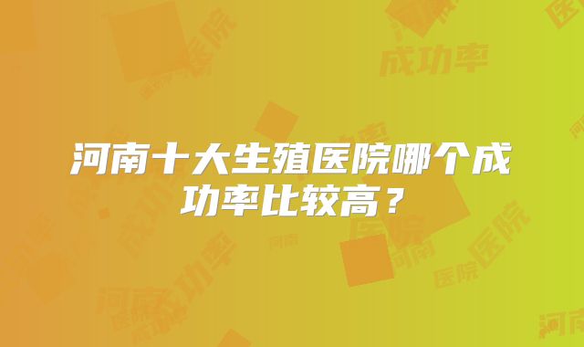 河南十大生殖医院哪个成功率比较高？