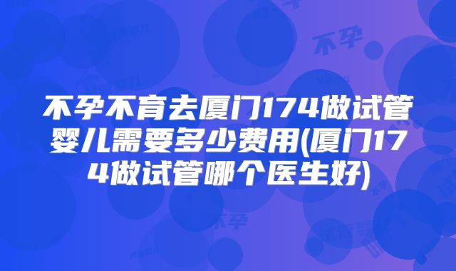 不孕不育去厦门174做试管婴儿需要多少费用(厦门174做试管哪个医生好)