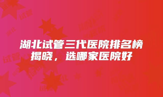 湖北试管三代医院排名榜揭晓，选哪家医院好