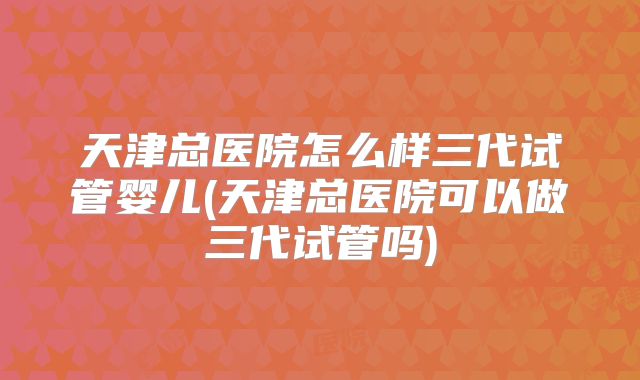 天津总医院怎么样三代试管婴儿(天津总医院可以做三代试管吗)