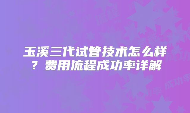 玉溪三代试管技术怎么样？费用流程成功率详解