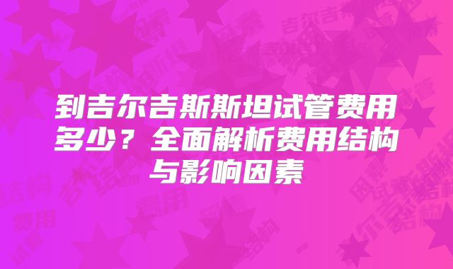 到吉尔吉斯斯坦试管费用多少？全面解析费用结构与影响因素