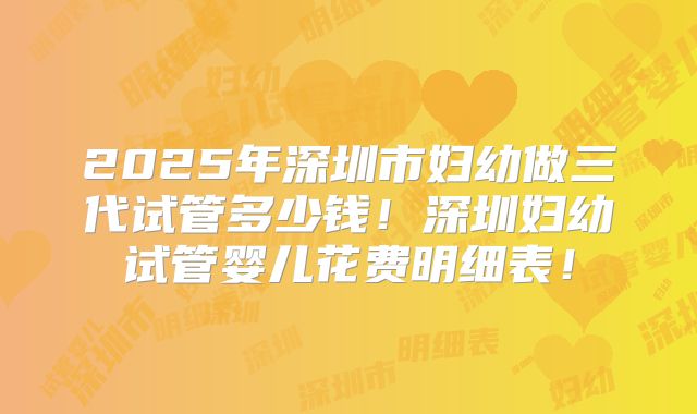 2025年深圳市妇幼做三代试管多少钱!深圳妇幼试管婴儿花费明细表!