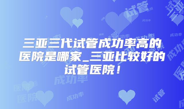 三亚三代试管成功率高的医院是哪家_三亚比较好的试管医院！