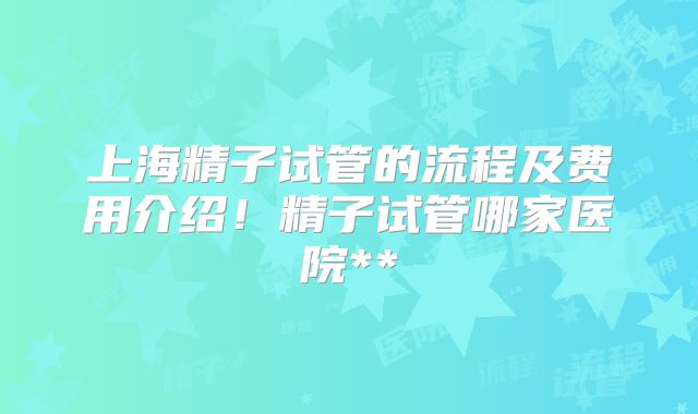 上海精子试管的流程及费用介绍！精子试管哪家医院**